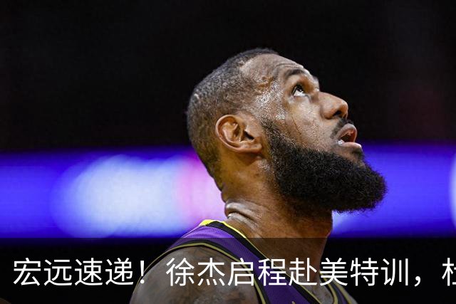宏远速递！徐杰启程赴美特训，杜锋深夜发声，萨林杰重返韩国联赛